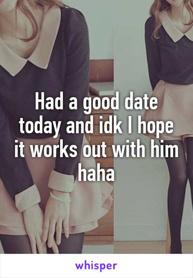 Had a good date today and idk I hope it works out with him haha