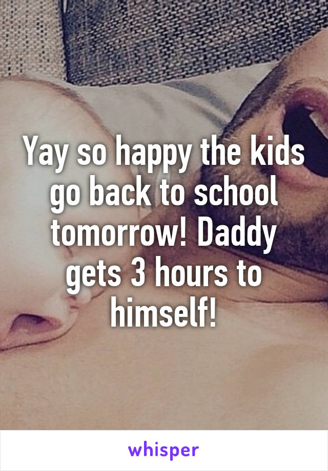 Yay so happy the kids go back to school tomorrow! Daddy gets 3 hours to himself!