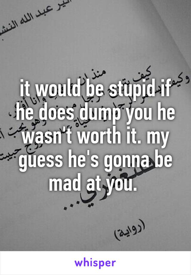 it would be stupid if he does dump you he wasn't worth it. my guess he's gonna be mad at you. 