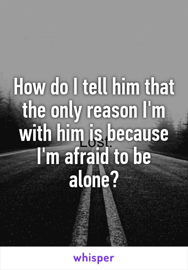 How do I tell him that the only reason I'm with him is because I'm afraid to be alone?