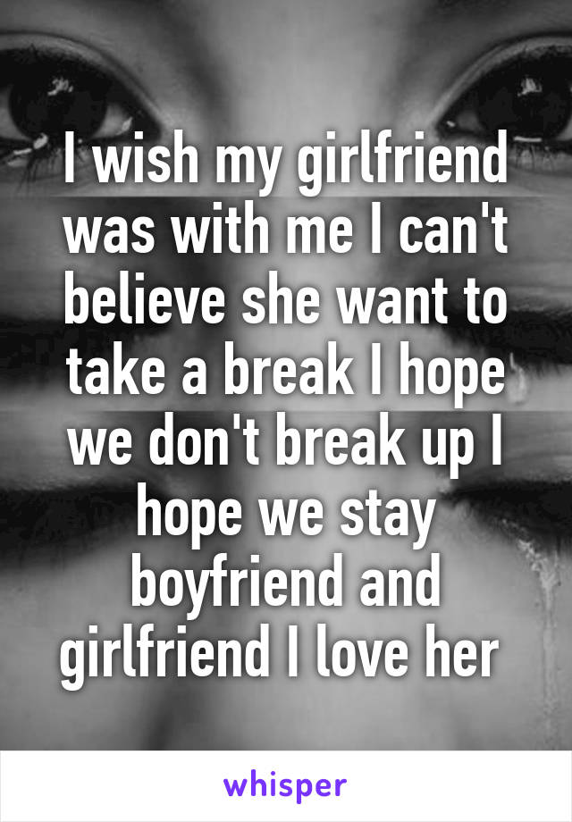 I wish my girlfriend was with me I can't believe she want to take a break I hope we don't break up I hope we stay boyfriend and girlfriend I love her 