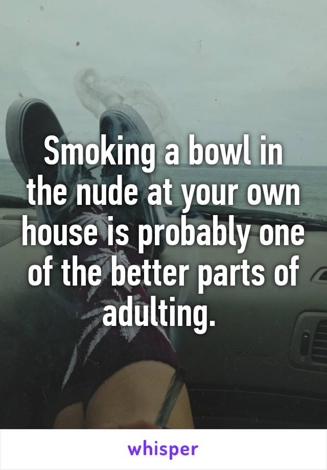 Smoking a bowl in the nude at your own house is probably one of the better parts of adulting. 