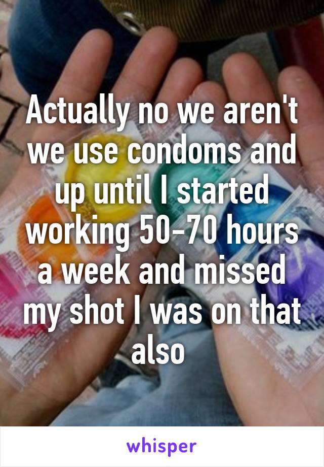 Actually no we aren't we use condoms and up until I started working 50-70 hours a week and missed my shot I was on that also 