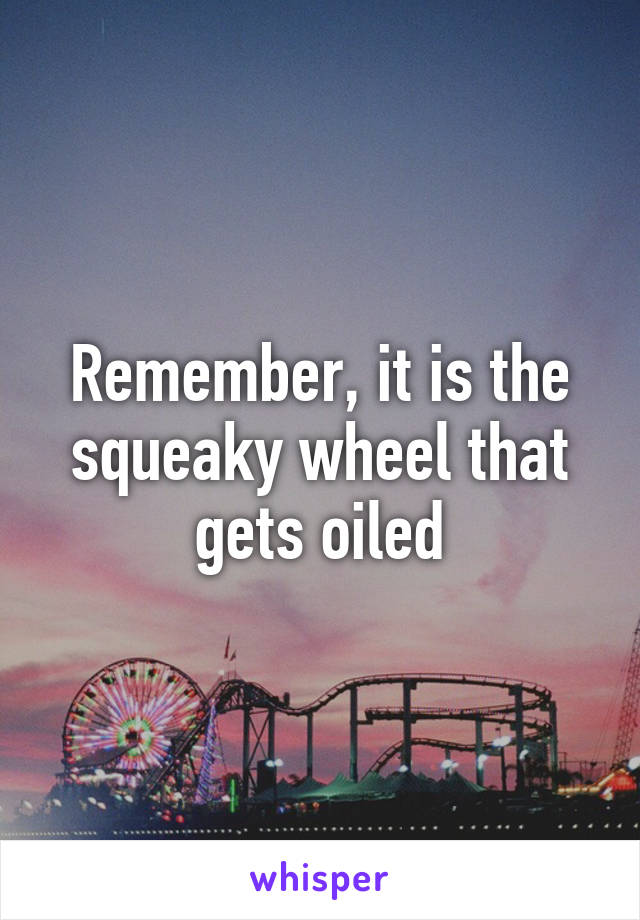 Remember, it is the squeaky wheel that gets oiled