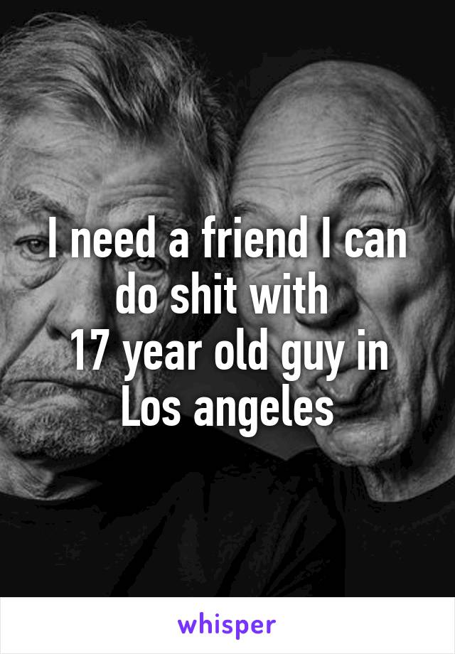 I need a friend I can do shit with 
17 year old guy in Los angeles