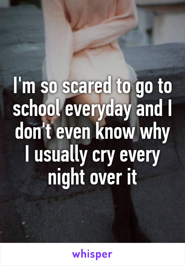 I'm so scared to go to school everyday and I don't even know why I usually cry every night over it