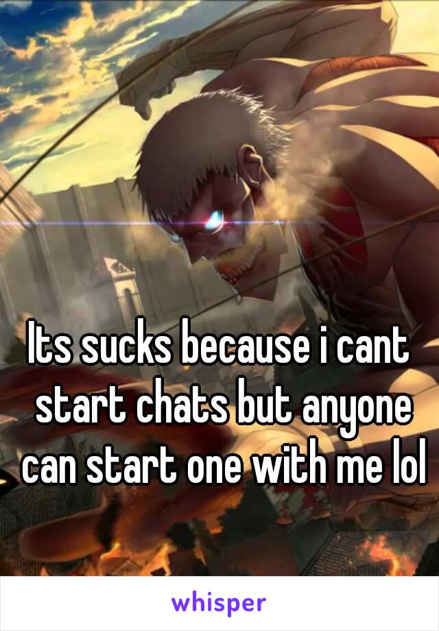 Its sucks because i cant start chats but anyone can start one with me lol