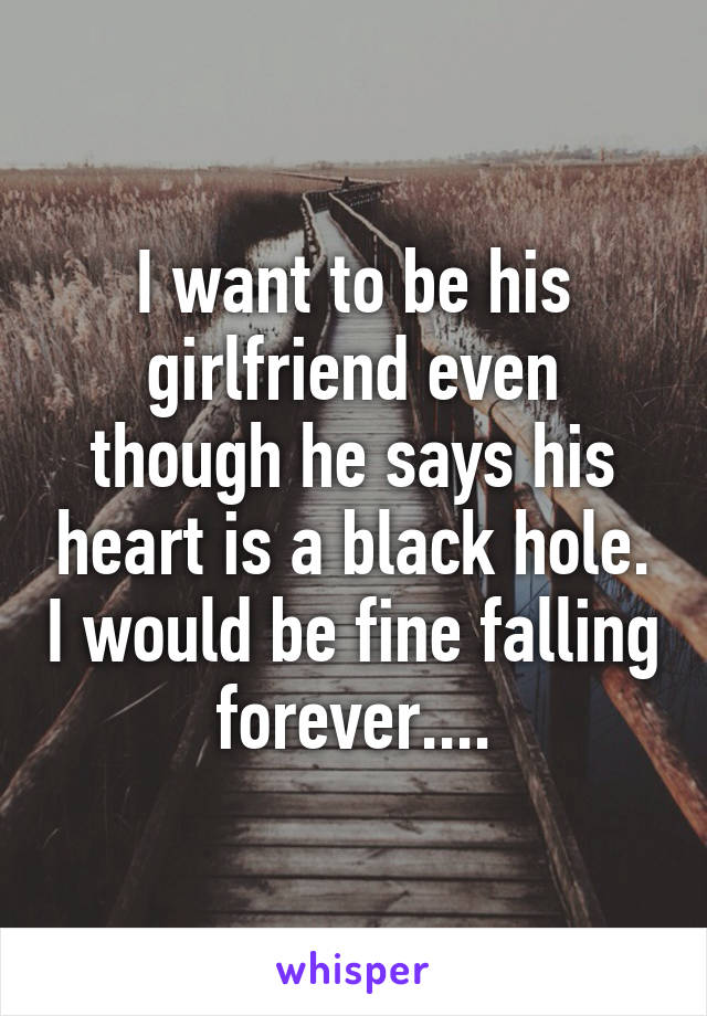 I want to be his girlfriend even though he says his heart is a black hole. I would be fine falling forever....