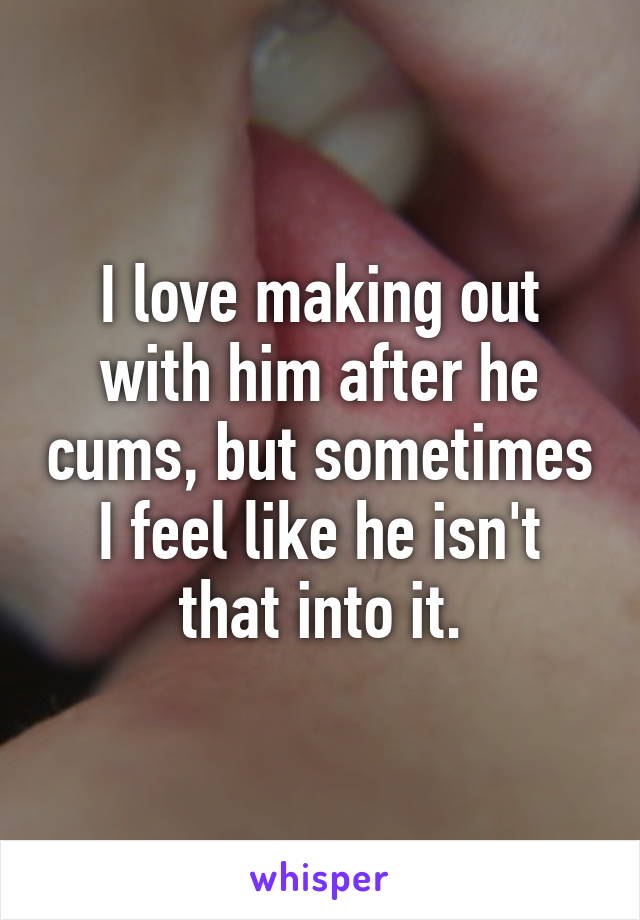 I love making out with him after he cums, but sometimes I feel like he isn't that into it.