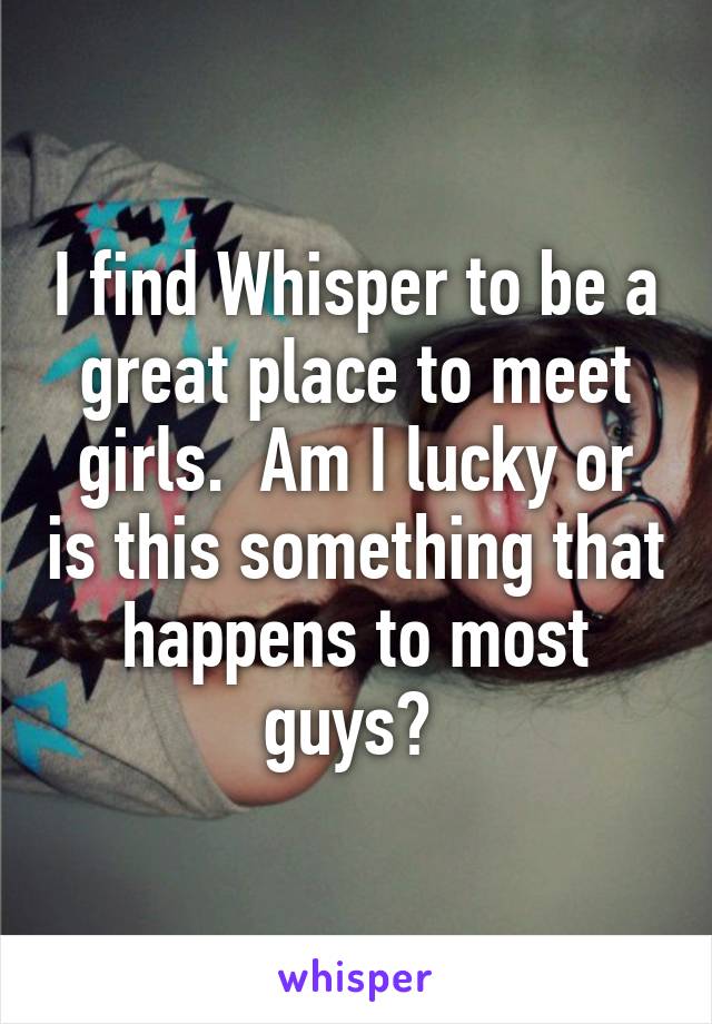 I find Whisper to be a great place to meet girls.  Am I lucky or is this something that happens to most guys? 