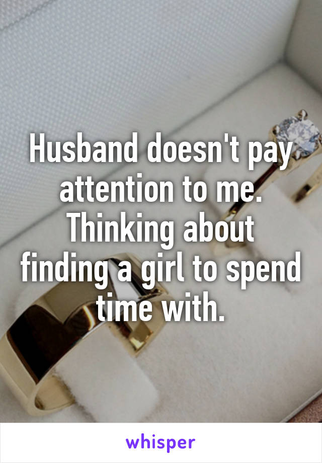 Husband doesn't pay attention to me. Thinking about finding a girl to spend time with.