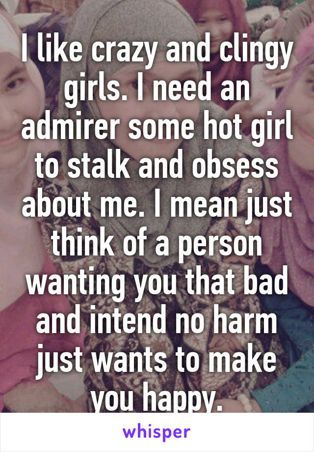 I like crazy and clingy girls. I need an admirer some hot girl to stalk and obsess about me. I mean just think of a person wanting you that bad and intend no harm just wants to make you happy.