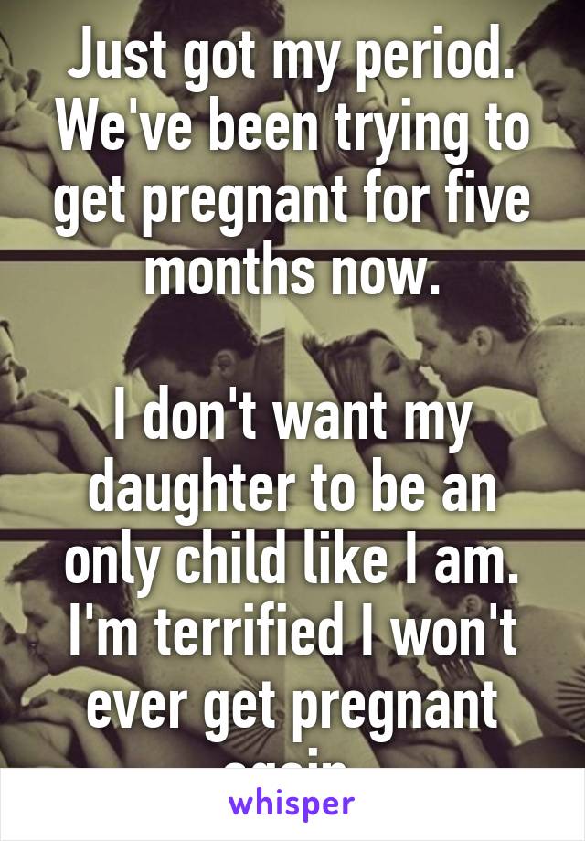 Just got my period.
We've been trying to get pregnant for five months now.

I don't want my daughter to be an only child like I am. I'm terrified I won't ever get pregnant again.