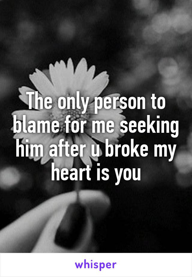 The only person to blame for me seeking him after u broke my heart is you