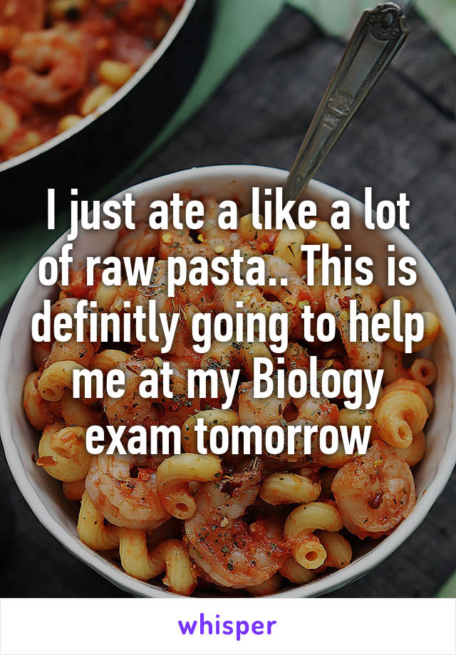 I just ate a like a lot of raw pasta.. This is definitly going to help me at my Biology exam tomorrow