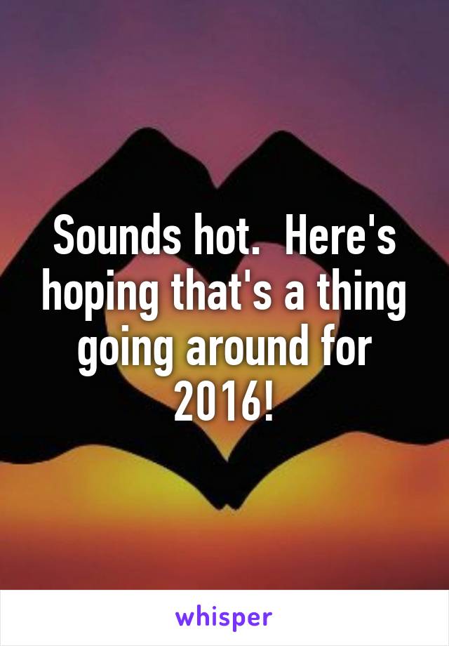 Sounds hot.  Here's hoping that's a thing going around for 2016!