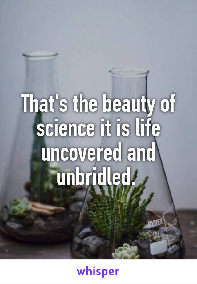 That's the beauty of science it is life uncovered and unbridled. 