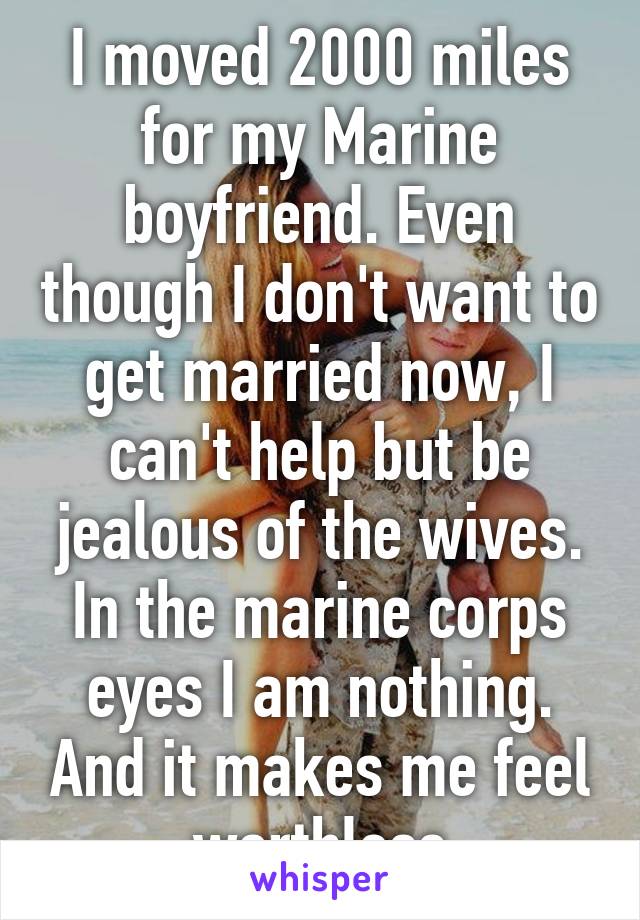 I moved 2000 miles for my Marine boyfriend. Even though I don't want to get married now, I can't help but be jealous of the wives. In the marine corps eyes I am nothing. And it makes me feel worthless