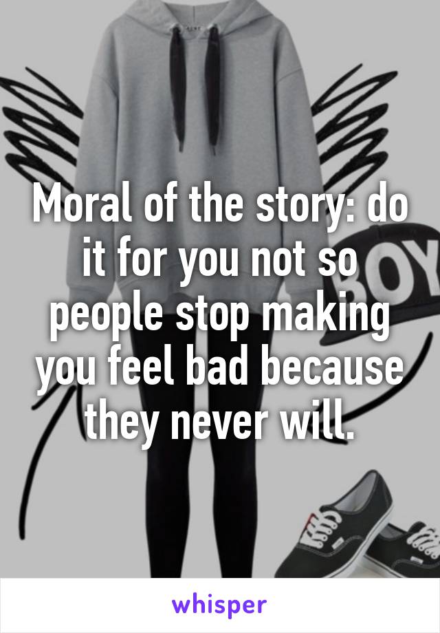 Moral of the story: do it for you not so people stop making you feel bad because they never will.