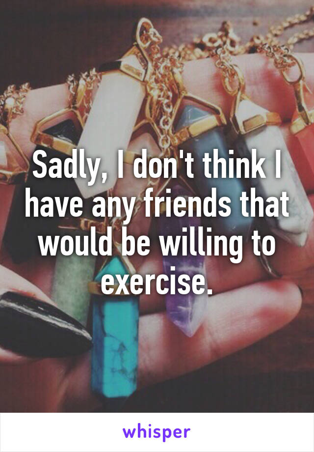 Sadly, I don't think I have any friends that would be willing to exercise.