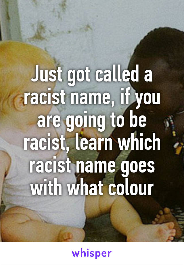 Just got called a racist name, if you are going to be racist, learn which racist name goes with what colour