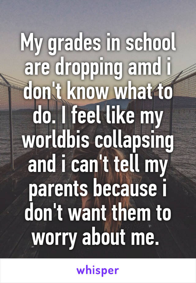 My grades in school are dropping amd i don't know what to do. I feel like my worldbis collapsing and i can't tell my parents because i don't want them to worry about me. 