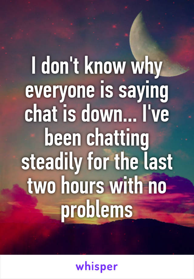 I don't know why everyone is saying chat is down... I've been chatting steadily for the last two hours with no problems