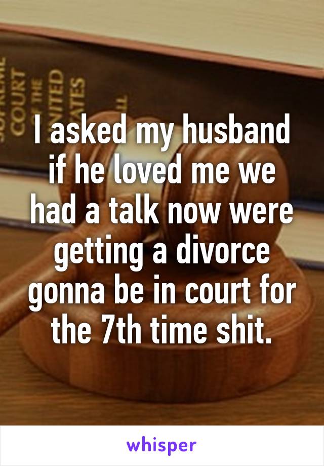 I asked my husband if he loved me we had a talk now were getting a divorce gonna be in court for the 7th time shit.