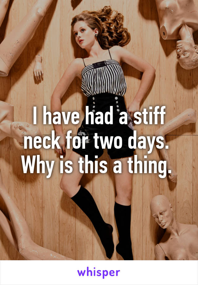 I have had a stiff neck for two days. 
Why is this a thing. 