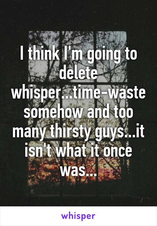 I think I'm going to delete whisper...time-waste somehow and too many thirsty guys...it isn't what it once was...