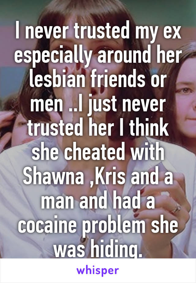 I never trusted my ex especially around her lesbian friends or men ..I just never trusted her I think she cheated with Shawna ,Kris and a man and had a cocaine problem she was hiding.