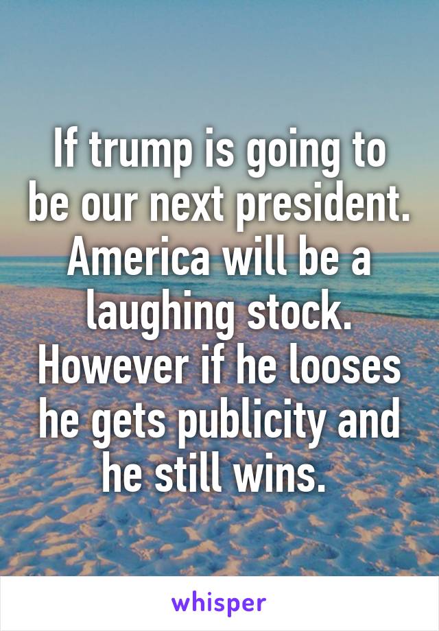 If trump is going to be our next president. America will be a laughing stock. However if he looses he gets publicity and he still wins. 