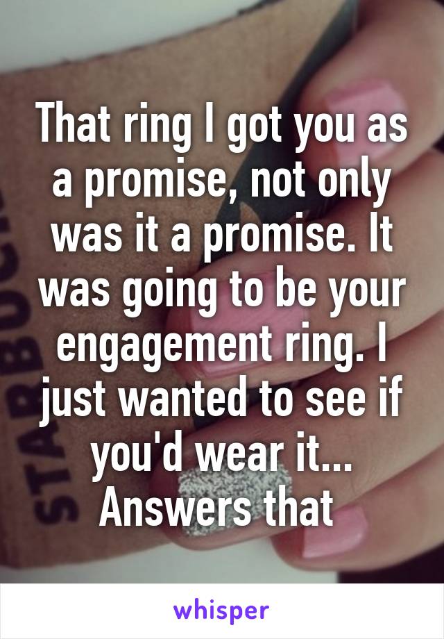 That ring I got you as a promise, not only was it a promise. It was going to be your engagement ring. I just wanted to see if you'd wear it... Answers that 