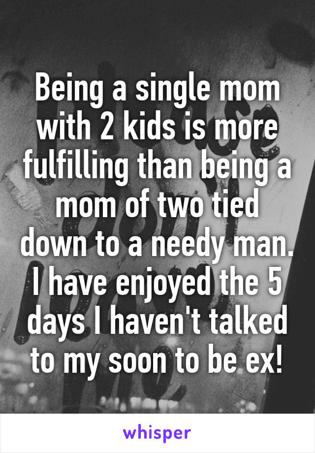 Being a single mom with 2 kids is more fulfilling than being a mom of two tied down to a needy man.
I have enjoyed the 5 days I haven't talked to my soon to be ex!