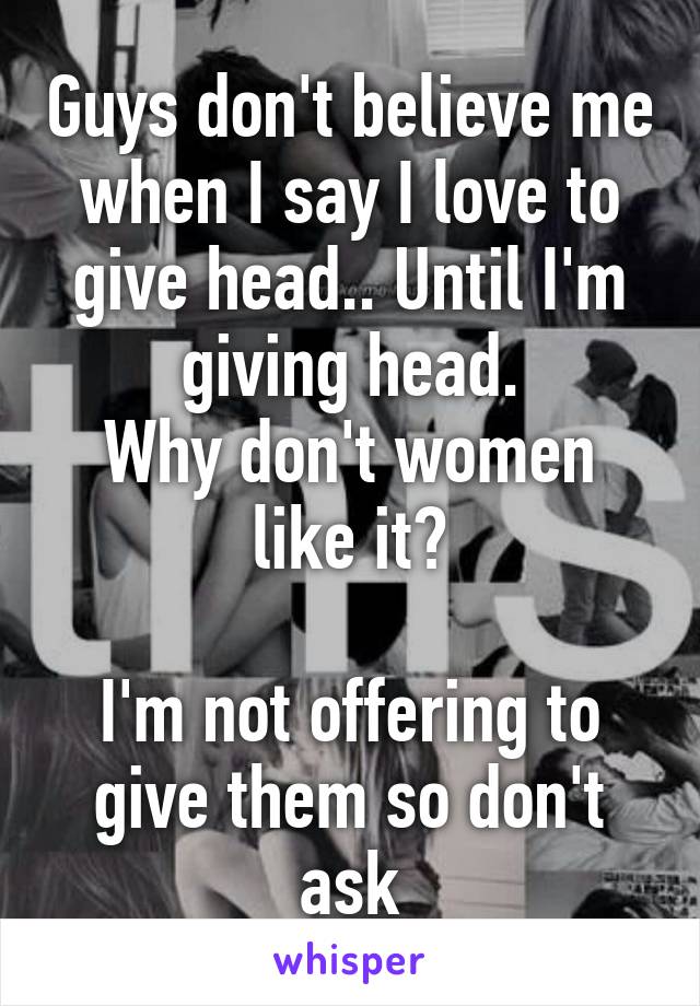 Guys don't believe me when I say I love to give head.. Until I'm giving head.
Why don't women like it?

I'm not offering to give them so don't ask