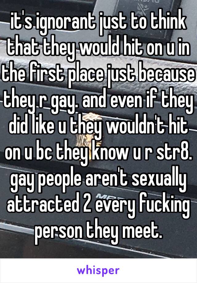 it's ignorant just to think that they would hit on u in the first place just because they r gay. and even if they did like u they wouldn't hit on u bc they know u r str8. gay people aren't sexually attracted 2 every fucking person they meet. 