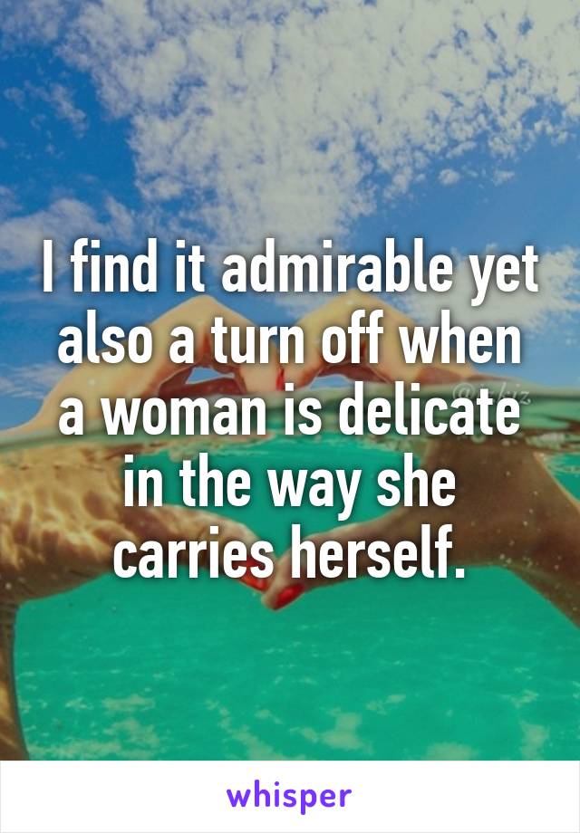 I find it admirable yet also a turn off when a woman is delicate in the way she carries herself.