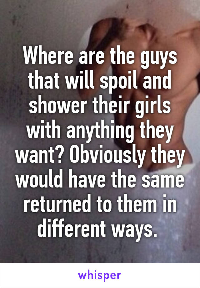 Where are the guys that will spoil and shower their girls with anything they want? Obviously they would have the same returned to them in different ways. 