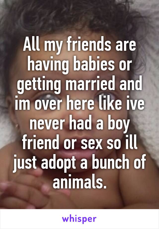 All my friends are having babies or getting married and im over here like ive never had a boy friend or sex so ill just adopt a bunch of animals.