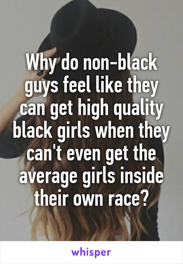 Why do non-black guys feel like they can get high quality black girls when they can't even get the average girls inside their own race?