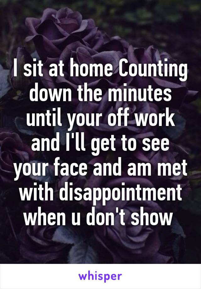 I sit at home Counting down the minutes until your off work and I'll get to see your face and am met with disappointment when u don't show 