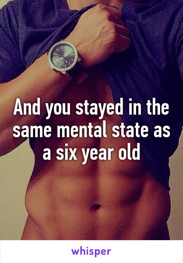 And you stayed in the same mental state as a six year old