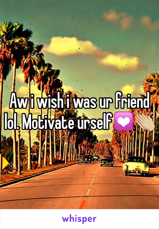 Aw i wish i was ur friend lol. Motivate urself💟👏🏼