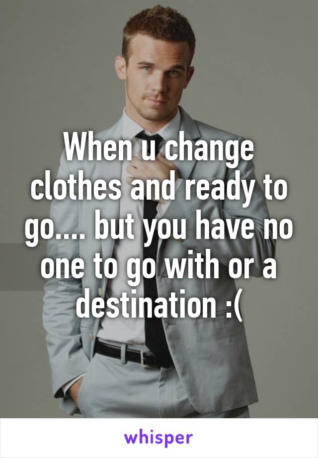 When u change clothes and ready to go.... but you have no one to go with or a destination :(