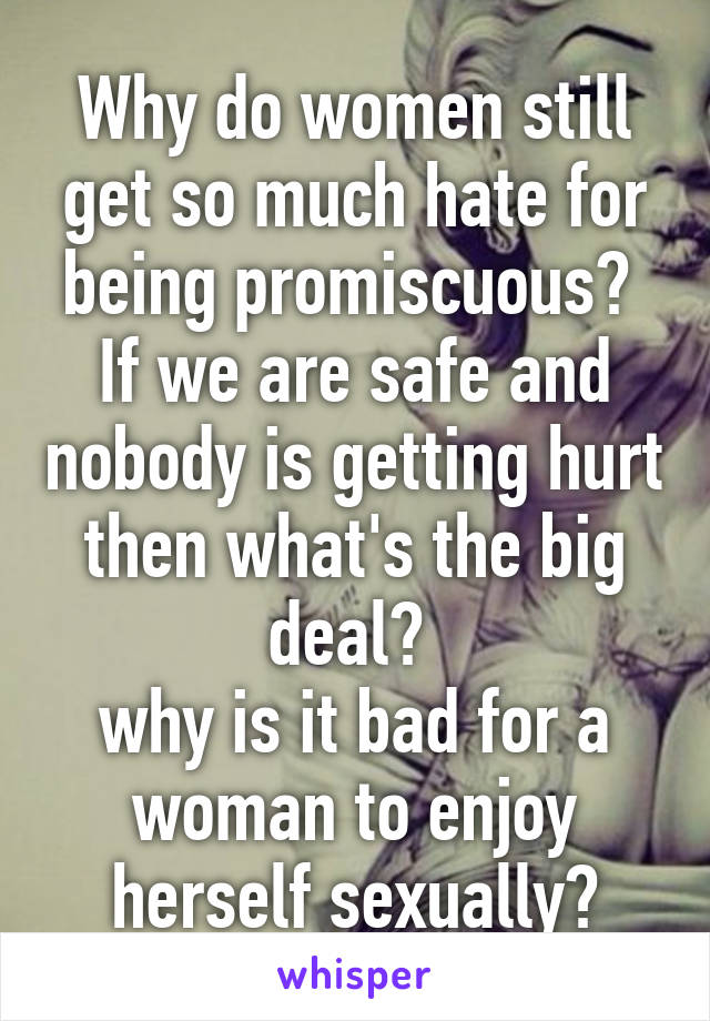 Why do women still get so much hate for being promiscuous? 
If we are safe and nobody is getting hurt then what's the big deal? 
why is it bad for a woman to enjoy herself sexually?