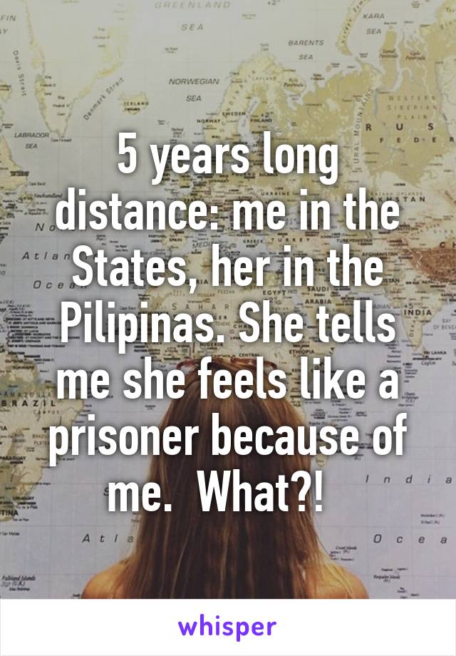 5 years long distance: me in the States, her in the Pilipinas. She tells me she feels like a prisoner because of me.  What?!  