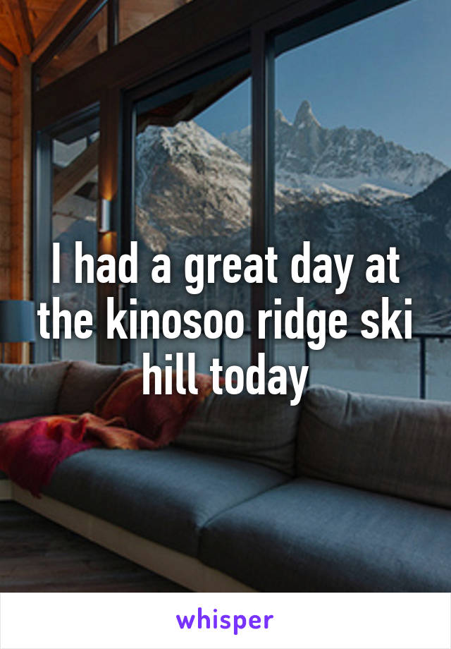 I had a great day at the kinosoo ridge ski hill today