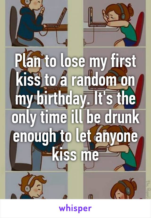 Plan to lose my first kiss to a random on my birthday. It's the only time ill be drunk enough to let anyone kiss me