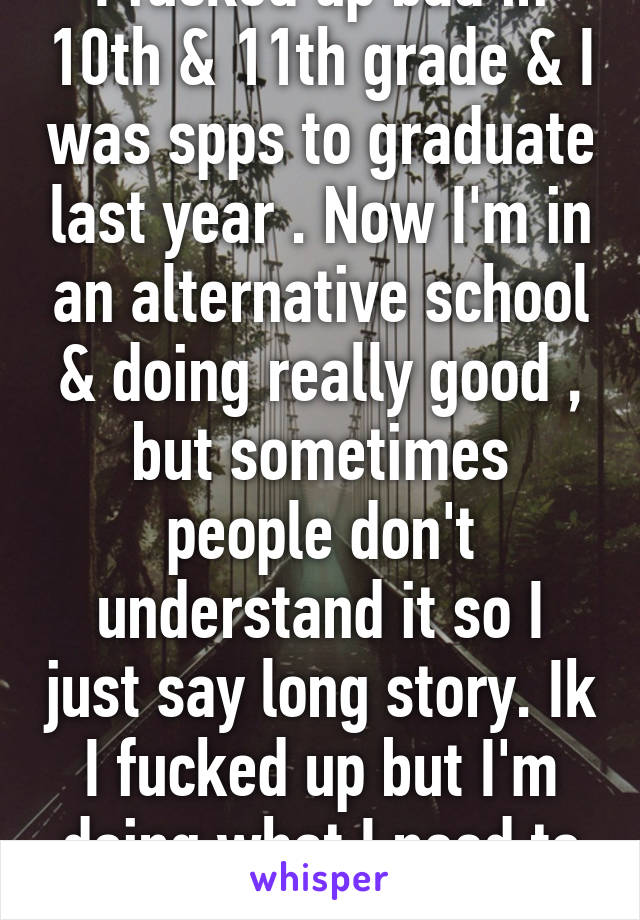 I fucked up bad in 10th & 11th grade & I was spps to graduate last year . Now I'm in an alternative school & doing really good , but sometimes people don't understand it so I just say long story. Ik I fucked up but I'm doing what I need to do .