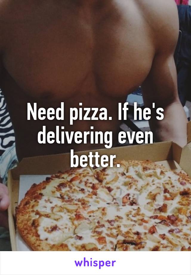 Need pizza. If he's delivering even better.